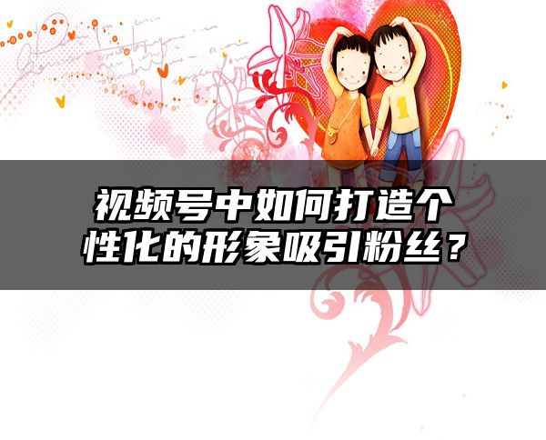 视频号中如何打造个性化的形象吸引粉丝？