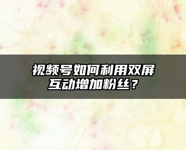 视频号如何利用双屏互动增加粉丝？