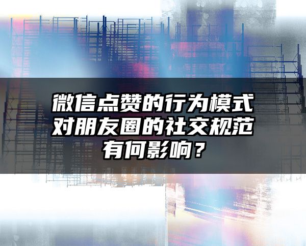 微信点赞的行为模式对朋友圈的社交规范有何影响？