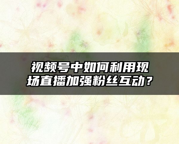 视频号中如何利用现场直播加强粉丝互动？