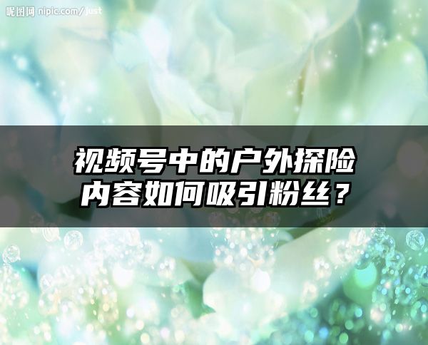 视频号中的户外探险内容如何吸引粉丝？