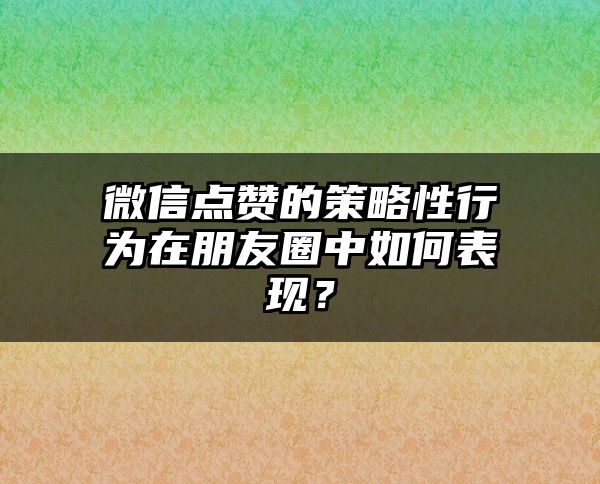 微信点赞的策略性行为在朋友圈中如何表现？