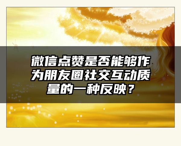 微信点赞是否能够作为朋友圈社交互动质量的一种反映？