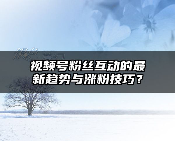 视频号粉丝互动的最新趋势与涨粉技巧？