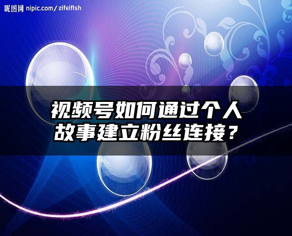 视频号如何通过个人故事建立粉丝连接？