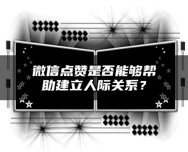 微信点赞是否能够帮助建立人际关系？