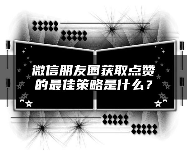 微信朋友圈获取点赞的最佳策略是什么？