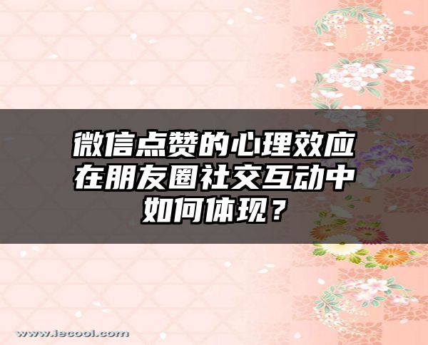 微信点赞的心理效应在朋友圈社交互动中如何体现？