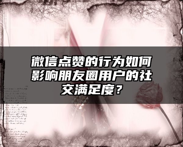 微信点赞的行为如何影响朋友圈用户的社交满足度？