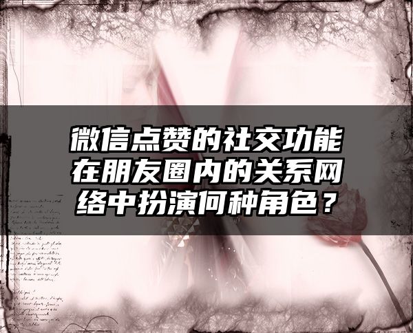 微信点赞的社交功能在朋友圈内的关系网络中扮演何种角色？