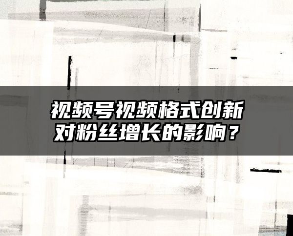 视频号视频格式创新对粉丝增长的影响？