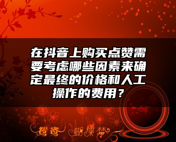 在抖音上购买点赞需要考虑哪些因素来确定最终的价格和人工操作的费用？