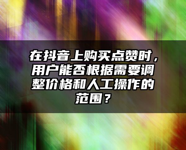 在抖音上购买点赞时，用户能否根据需要调整价格和人工操作的范围？