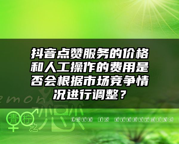 抖音点赞服务的价格和人工操作的费用是否会根据市场竞争情况进行调整？