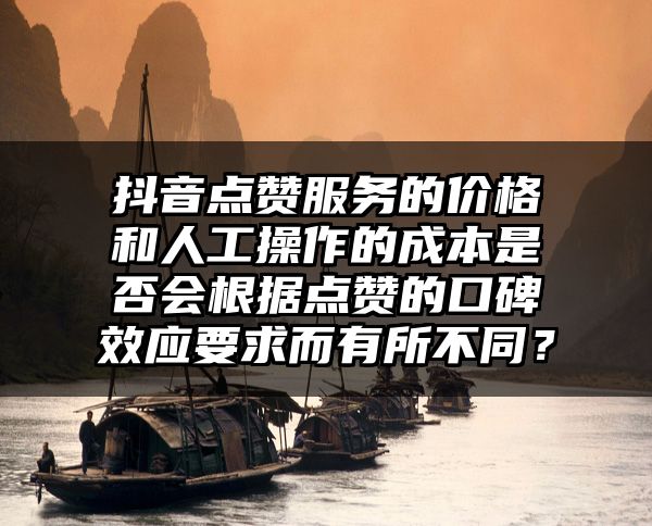 抖音点赞服务的价格和人工操作的成本是否会根据点赞的口碑效应要求而有所不同？