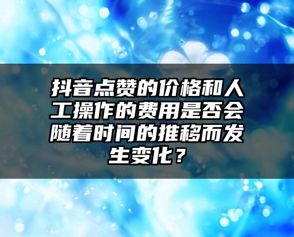 抖音点赞的价格和人工操作的费用是否会随着时间的推移而发生变化？