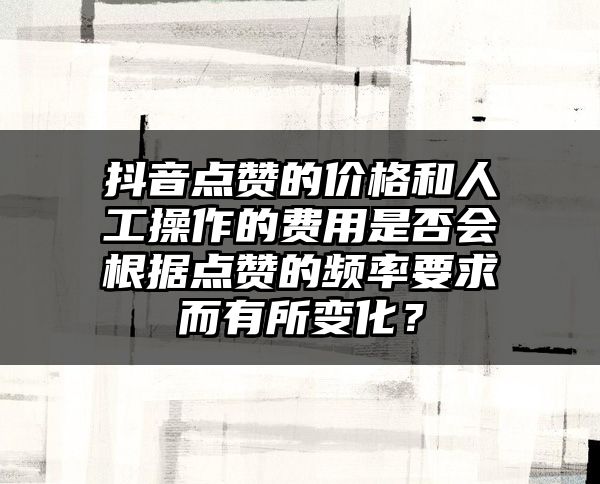 抖音点赞的价格和人工操作的费用是否会根据点赞的频率要求而有所变化？