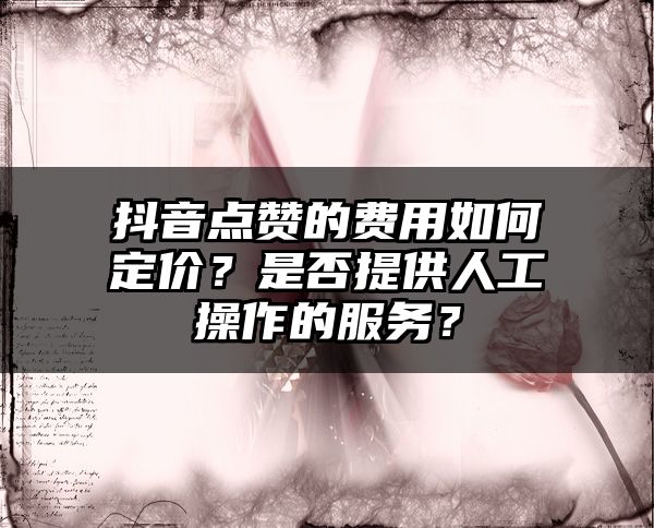 抖音点赞的费用如何定价？是否提供人工操作的服务？