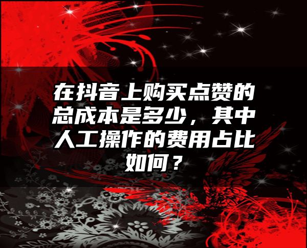 在抖音上购买点赞的总成本是多少，其中人工操作的费用占比如何？