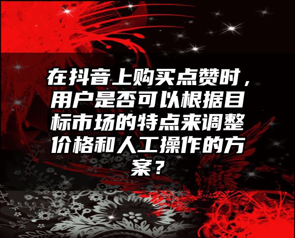 在抖音上购买点赞时，用户是否可以根据目标市场的特点来调整价格和人工操作的方案？