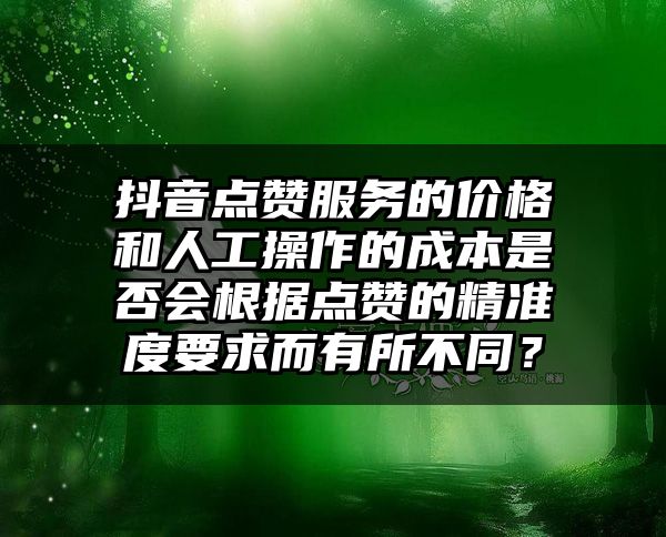 抖音点赞服务的价格和人工操作的成本是否会根据点赞的精准度要求而有所不同？