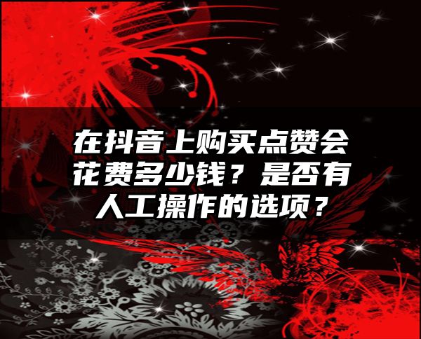 在抖音上购买点赞会花费多少钱？是否有人工操作的选项？