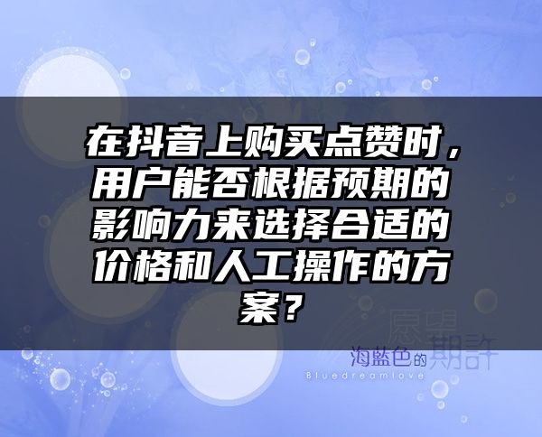 在抖音上购买点赞时，用户能否根据预期的影响力来选择合适的价格和人工操作的方案？