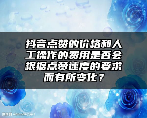 抖音点赞的价格和人工操作的费用是否会根据点赞速度的要求而有所变化？