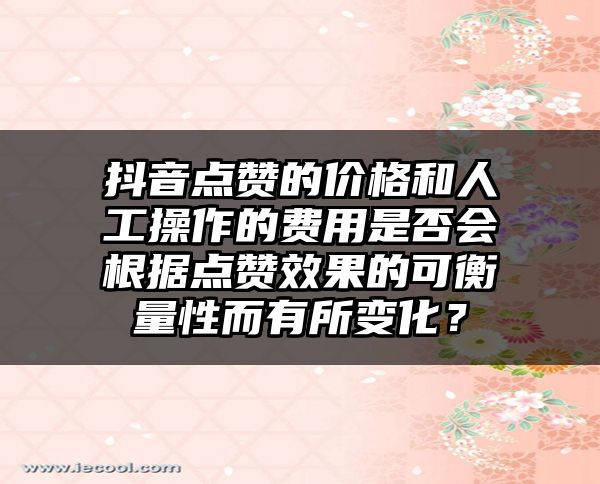 抖音点赞的价格和人工操作的费用是否会根据点赞效果的可衡量性而有所变化？