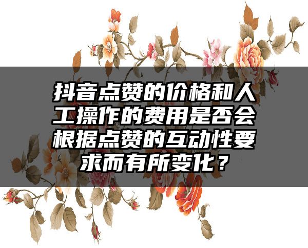 抖音点赞的价格和人工操作的费用是否会根据点赞的互动性要求而有所变化？