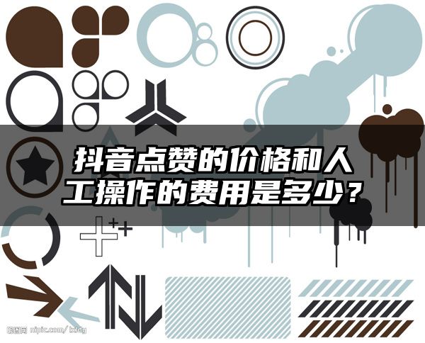 抖音点赞的价格和人工操作的费用是多少？