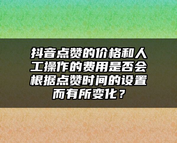 抖音点赞的价格和人工操作的费用是否会根据点赞时间的设置而有所变化？