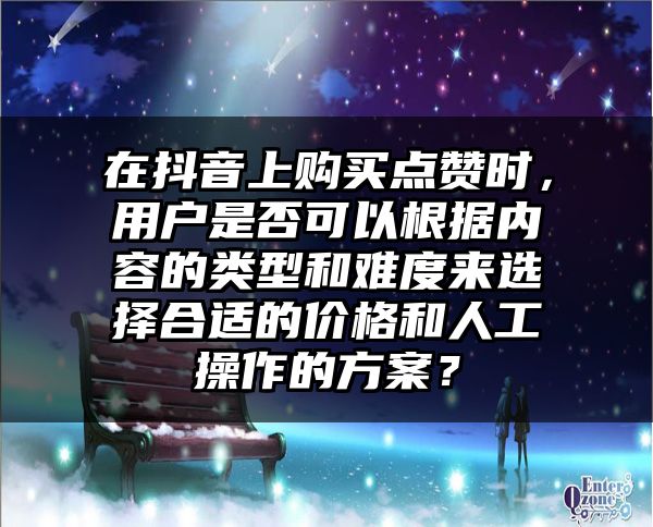 在抖音上购买点赞时，用户是否可以根据内容的类型和难度来选择合适的价格和人工操作的方案？