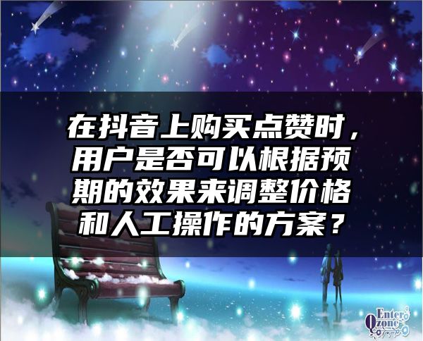 在抖音上购买点赞时，用户是否可以根据预期的效果来调整价格和人工操作的方案？