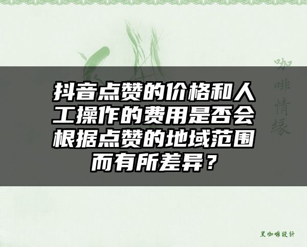 抖音点赞的价格和人工操作的费用是否会根据点赞的地域范围而有所差异？