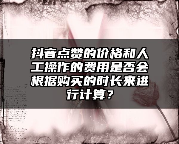 抖音点赞的价格和人工操作的费用是否会根据购买的时长来进行计算？