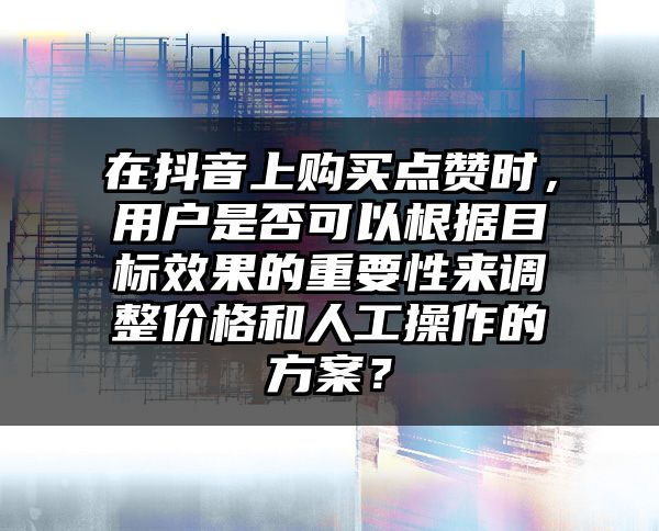 在抖音上购买点赞时，用户是否可以根据目标效果的重要性来调整价格和人工操作的方案？