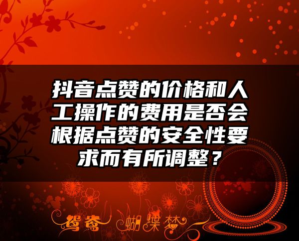 抖音点赞的价格和人工操作的费用是否会根据点赞的安全性要求而有所调整？