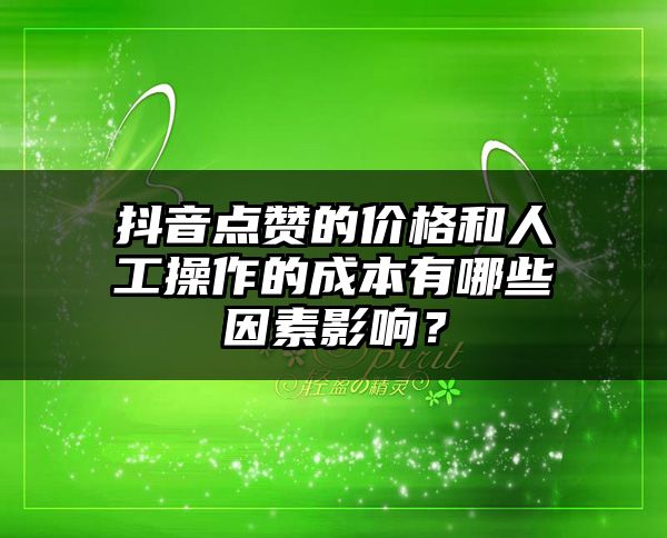 抖音点赞的价格和人工操作的成本有哪些因素影响？