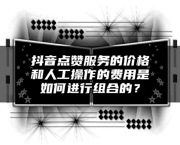 抖音点赞服务的价格和人工操作的费用是如何进行组合的？