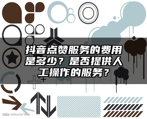 抖音点赞服务的费用是多少？是否提供人工操作的服务？