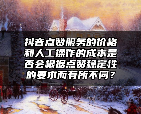 抖音点赞服务的价格和人工操作的成本是否会根据点赞稳定性的要求而有所不同？